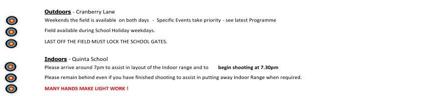 Outdoors   -   Cranberry Lane       Weekends the field is available  on both days     -    Specific Events take priority  -   see latest Programme               Field available during School Holiday weekdays.                 LAST OFF THE FIELD MUST LOCK THE SCHOOL GATES.                     Indoors   -   Quinta School       Please arrive around 7pm to assist in layout of the Indoor range and to  begin shooting at 7.30pm               Please remain behind even if you have finished shooting to assist in putting away Indoor Range when required.               MANY HANDS MAKE LIGHT WORK !