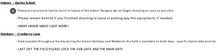 Indoors  - Quinta School - Please arrive around 7pm to assist in layout of the Indoor Rangeso we can begin shooting as soon as possible. - Please remain behind if you finsihed shooting to assist in putting way the equipment, if needed. - MANY HANDS MAKE LIGHT WORK! Outdoors  - Cranberry Lane - Field avaiable throughout the day during the School Holidays and Weekends the field is available on both days - specific Events take priority - LAST OFF THE FIELD PLEASE LOCK THE SIDE GATE AND THE MAIN GATE